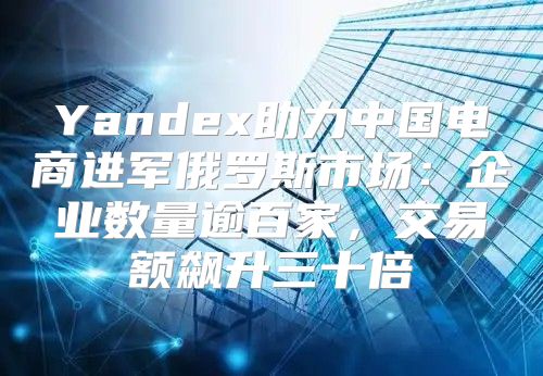 Yandex助力中国电商进军俄罗斯市场：企业数量逾百家，交易额飙升三十倍