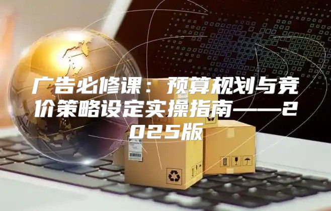 广告必修课：预算规划与竞价策略设定实操指南——2025版