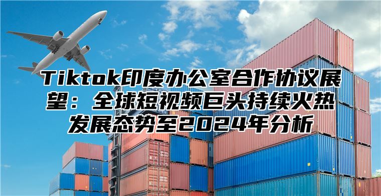 Tiktok印度办公室合作协议展望：全球短视频巨头持续火热发展态势至2025年分析