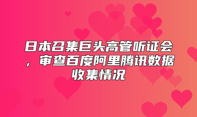 日本召集巨头高管听证会，审查百度阿里腾讯数据收集情况