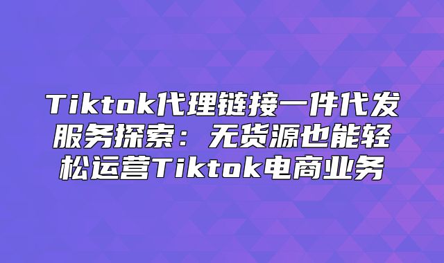 Tiktok代理链接一件代发服务探索：无货源也能轻松运营Tiktok电商业务
