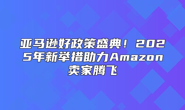 亚马逊好政策盛典！2025年新举措助力Amazon卖家腾飞