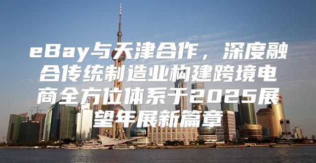 eBay与天津合作，深度融合传统制造业构建跨境电商全方位体系于2025展望年展新篇章