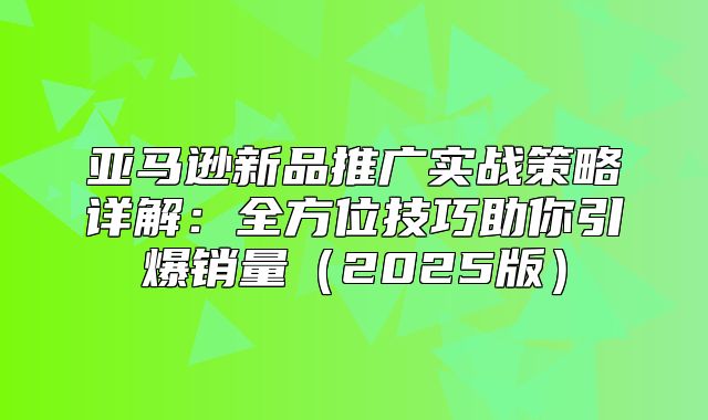 亚马逊新品推广实战策略详解：全方位技巧助你引爆销量2025版