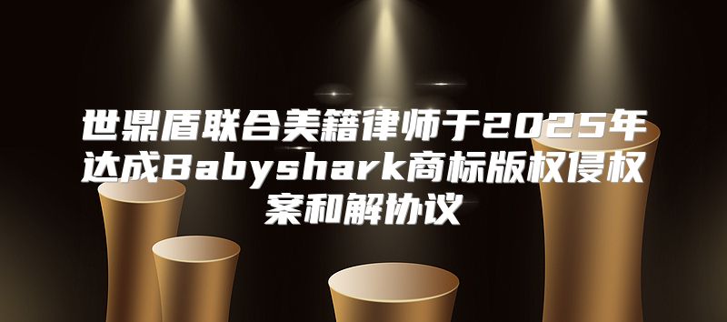 世鼎盾联合美籍律师于2025年达成Babyshark商标版权侵权案和解协议