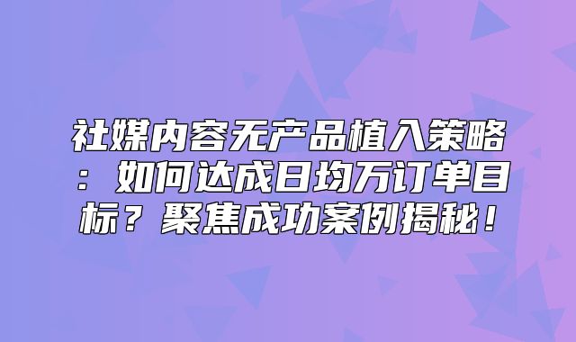 社媒内容无产品植入策略：如何达成日均万订单目标？聚焦成功案例揭秘！