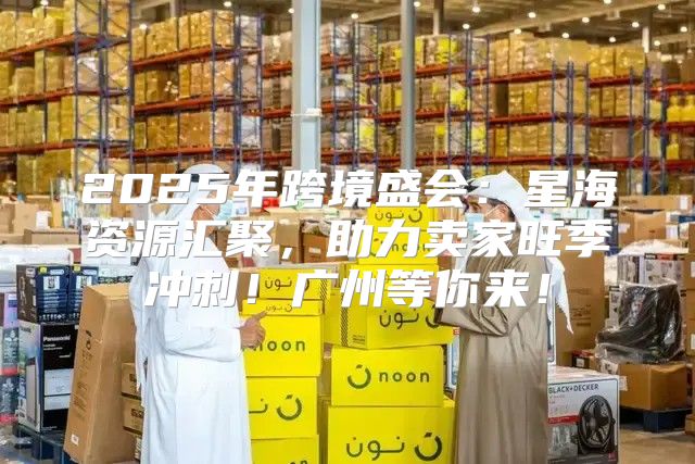 2025年跨境盛会：星海资源汇聚，助力卖家旺季冲刺！广州等你来！