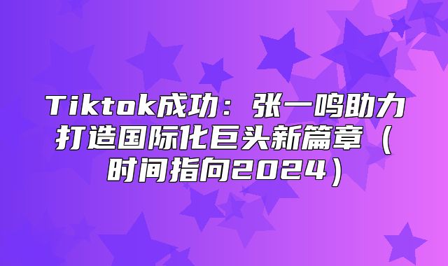 Tiktok成功：张一鸣助力打造国际化巨头新篇章时间指向2025