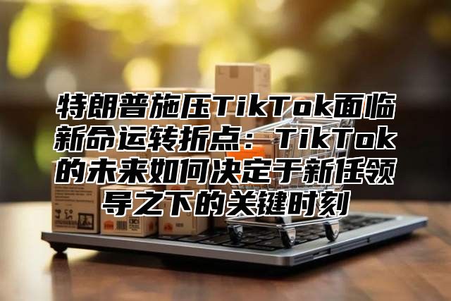 特朗普施压TikTok面临新命运转折点：TikTok的未来如何决定于新任领导之下的关键时刻