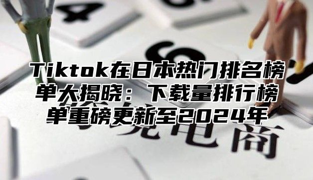 Tiktok在日本热门排名榜单大揭晓：下载量排行榜单重磅更新至2025年