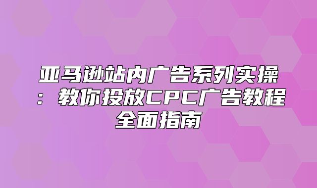 亚马逊站内广告系列实操：教你投放CPC广告教程全面指南
