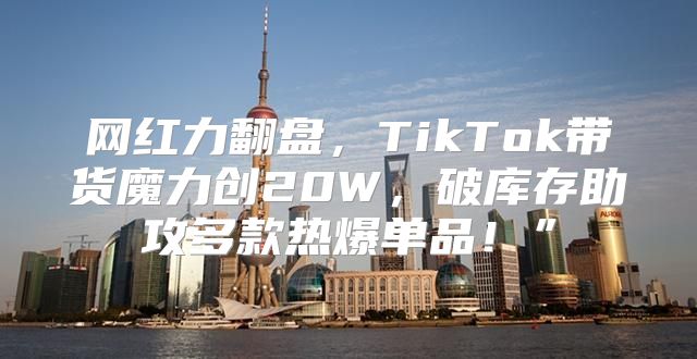 网红力翻盘，TikTok带货魔力创20W，破库存助攻多款热爆单品！”