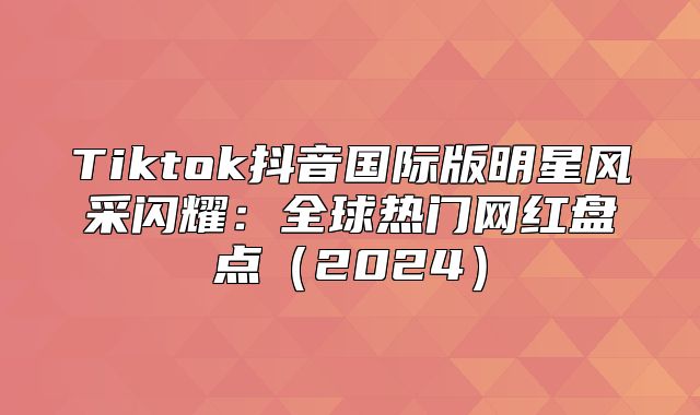 Tiktok抖音国际版明星风采闪耀：全球热门网红盘点2025