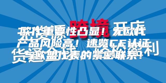 欧代重要性凸显！无欧代产品风险高！速览CE认证与欧盟代表的紧密联系！