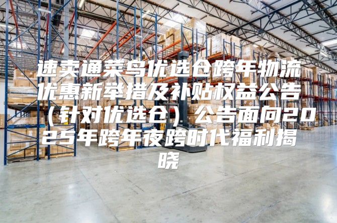 速卖通菜鸟优选仓跨年物流优惠新举措及补贴权益公告针对优选仓公告面向2025年跨年夜跨时代福利揭晓