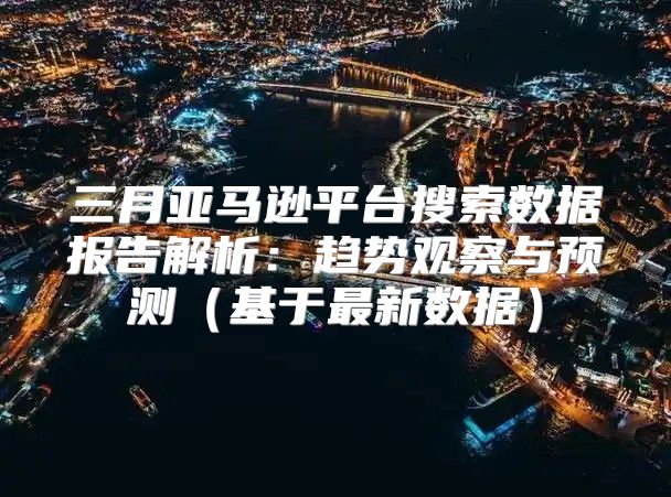 三月亚马逊平台搜索数据报告解析：趋势观察与预测基于最新数据