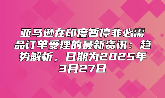 亚马逊在印度暂停非必需品订单受理的最新资讯：趋势解析，日期为2025年3月27日