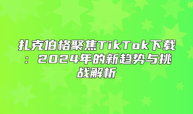 扎克伯格聚焦TikTok下载：2025年的新趋势与挑战解析