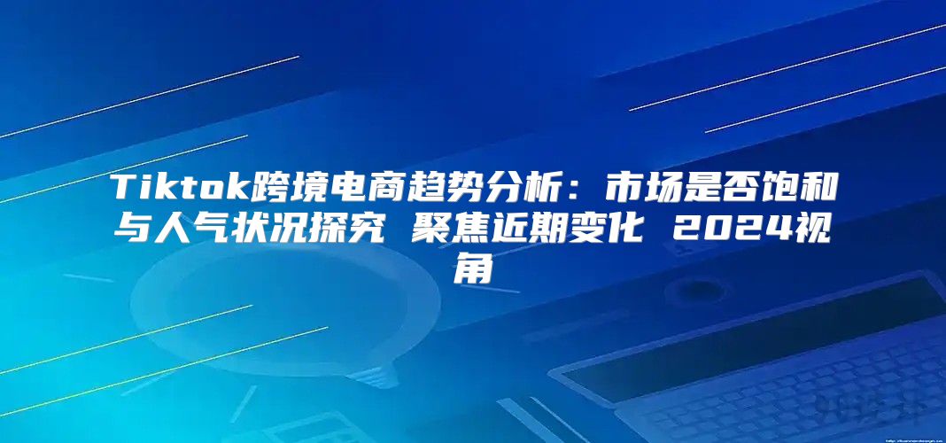 Tiktok跨境电商趋势分析：市场是否饱和与人气状况探究 聚焦近期变化 2025视角