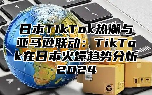 日本TikTok热潮与亚马逊联动：TikTok在日本火爆趋势分析2025