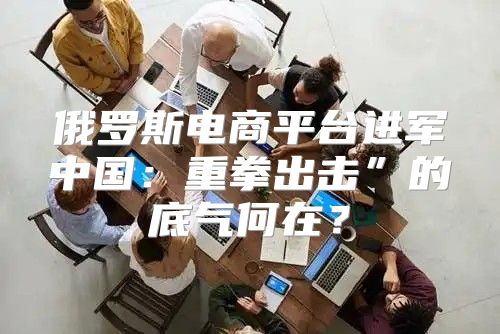 俄罗斯电商平台进军中国：重拳出击”的底气何在？
