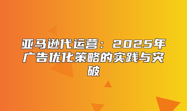 亚马逊代运营：2025年广告优化策略的实践与突破