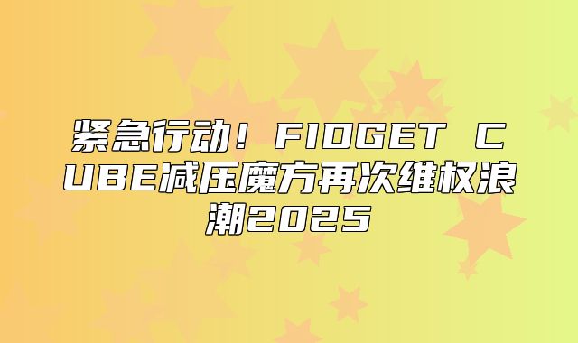 紧急行动！FIDGET CUBE减压魔方再次维权浪潮2025