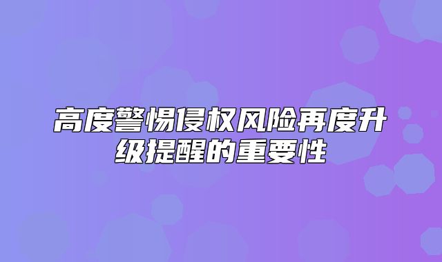 高度警惕侵权风险再度升级提醒的重要性