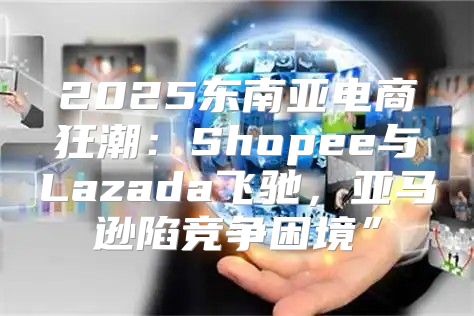 2025东南亚电商狂潮：Shopee与Lazada飞驰，亚马逊陷竞争困境”