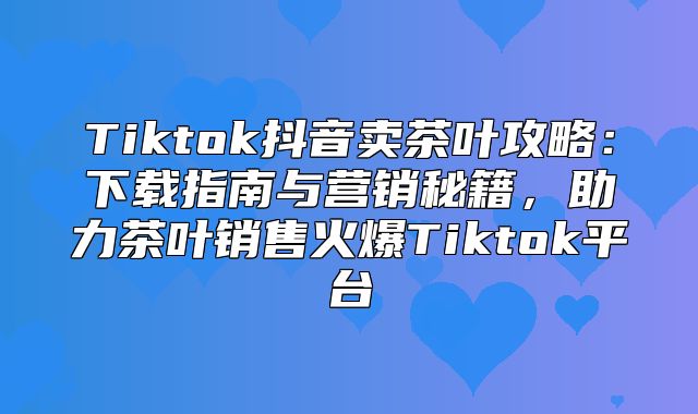 Tiktok抖音卖茶叶攻略：下载指南与营销秘籍，助力茶叶销售火爆Tiktok平台