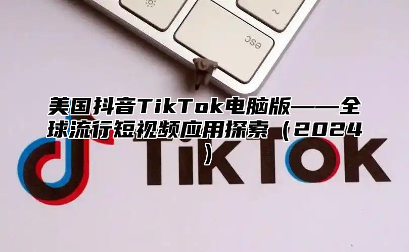 美国抖音TikTok电脑版——全球流行短视频应用探索2025