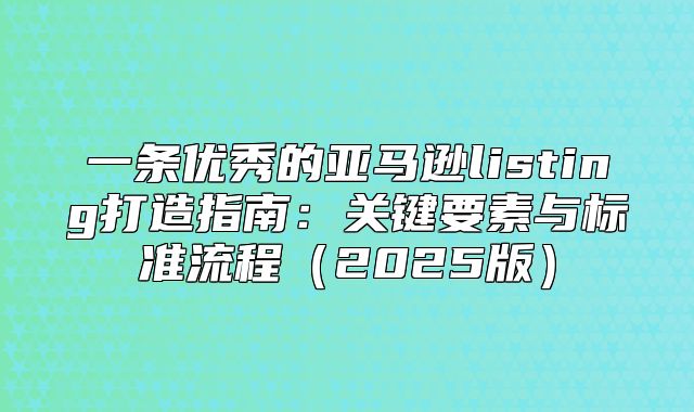 一条优秀的亚马逊listing打造指南：关键要素与标准流程2025版