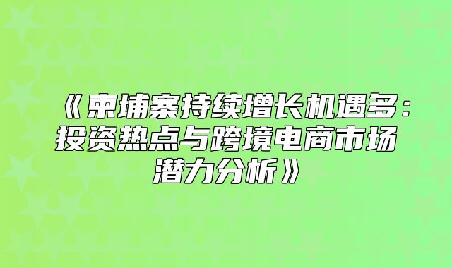 柬埔寨持续增长机遇多：投资热点与跨境电商市场潜力分析