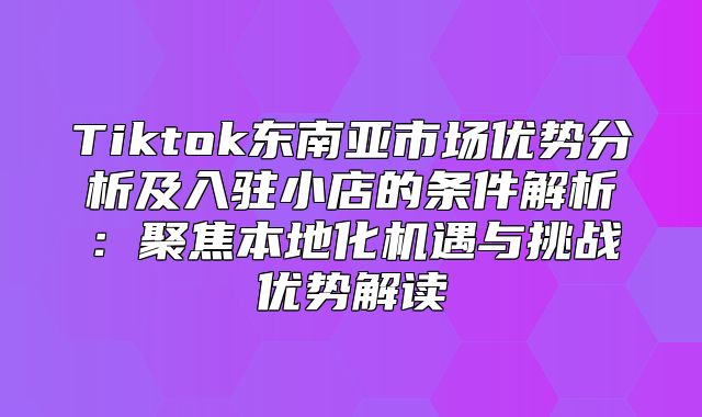 Tiktok东南亚市场优势分析及入驻小店的条件解析：聚焦本地化机遇与挑战优势解读