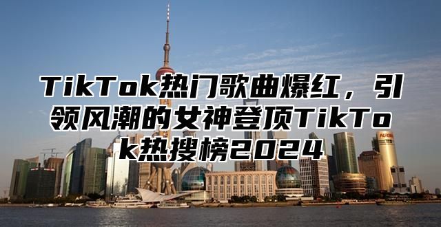 TikTok热门歌曲爆红，引领风潮的女神登顶TikTok热搜榜2025
