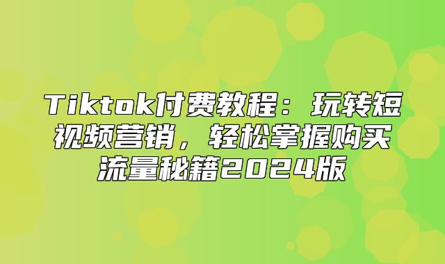 Tiktok付费教程：玩转短视频营销，轻松掌握购买流量秘籍2025版