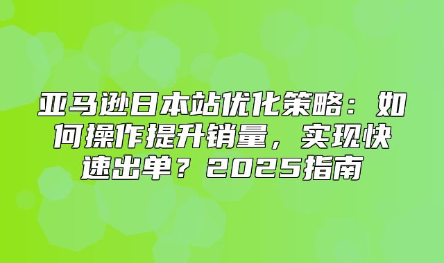 亚马逊日本站优化策略：如何操作提升销量，实现快速出单？2025指南