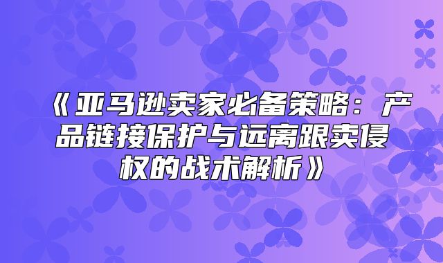 亚马逊卖家必备策略：产品链接保护与远离跟卖侵权的战术解析