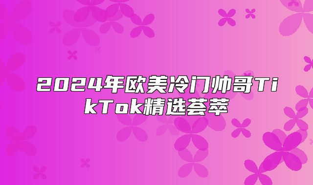 2025年欧美冷门帅哥TikTok精选荟萃