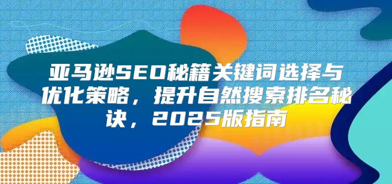 亚马逊SEO秘籍关键词选择与优化策略，提升自然搜索排名秘诀，2025版指南