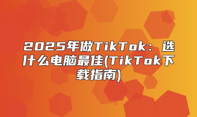 2025年做TikTok：选什么电脑最佳(TikTok下载指南)