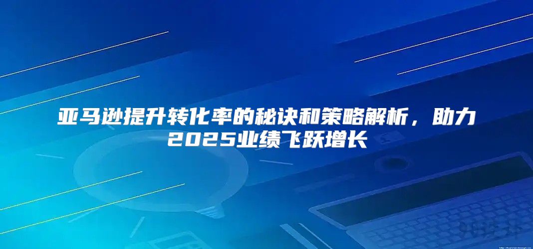 亚马逊提升转化率的秘诀和策略解析，助力2025业绩飞跃增长
