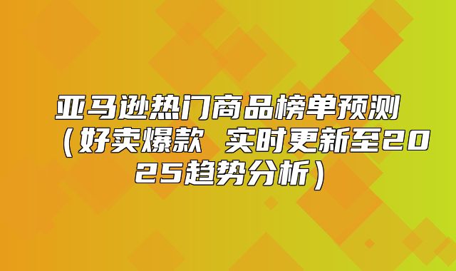 亚马逊热门商品榜单预测好卖爆款 实时更新至2025趋势分析