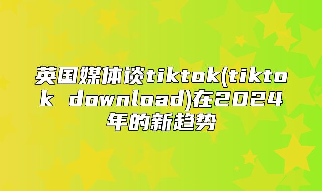 英国媒体谈tiktok(tiktok download)在2025年的新趋势