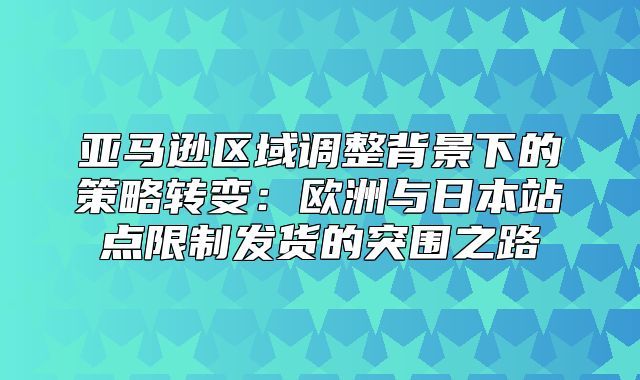 亚马逊区域调整背景下的策略转变：欧洲与日本站点限制发货的突围之路