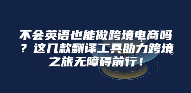 不会英语也能做跨境电商吗？这几款翻译工具助力跨境之旅无障碍前行！