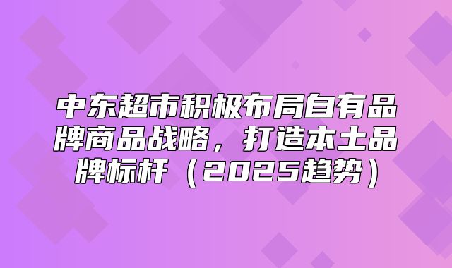 中东超市积极布局自有品牌商品战略，打造本土品牌标杆2025趋势