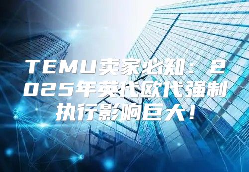 TEMU卖家必知：2025年英代欧代强制执行影响巨大！