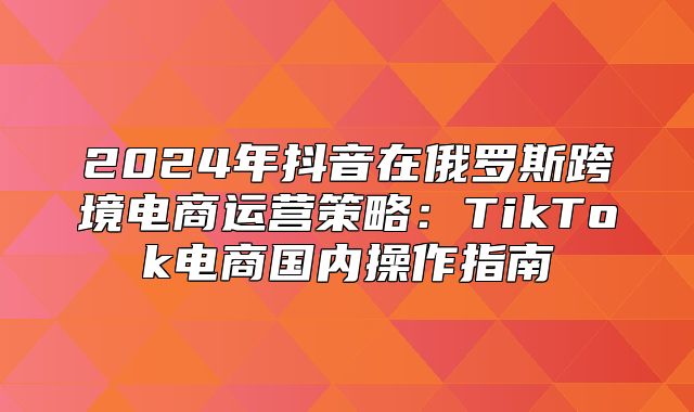 2025年抖音在俄罗斯跨境电商运营策略：TikTok电商国内操作指南