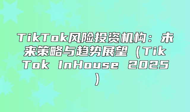 TikTok风险投资机构：未来策略与趋势展望TikTok InHouse 2025
